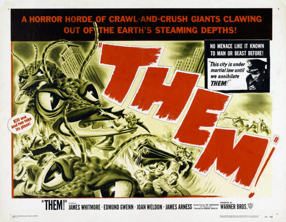 Horizontal, squarish U.S. theatrical poster for the 1954 sci-fi monster movie "Them!" Taking up most of the poster's left are black-and-white/ yellow-tinged illustrations of the film's gigantic ants, heading in a swarm toward the right of the poster. The ants are in a city, and the illustration shows one ant clasping a woman in its mandibles while other people flee. One of the fleeing men has a word balloon attached to him, with red letters within that white balloon saying: "Kill one and two take its place!" Running diagonally downward toward the right of the poster, parallel to and just ahead of the ants, is "THEM!" in red lettering. A square in the upper right of the poster shows a black and-white photo of a police officer speaking into a phone, accompanied by the words "This city is under martial law until we annihilate THEM!" Right above this photo, set in white letters against a black background, is the phrase: "No Menace Like It Known to Man or Beast Before!" Above that, and running horizontally across the entire poster's top is this phrase, set in red letters against a black background: "A Horror Horde of Crawl-and-Crush Giants Clawing Out of the Earth's Steaming Depths!"Below the poster's action, running across the bottom in black lettering against a white background is: "THEM!" Starring James Whitmore, Edmund Gwenn, Joan Weldon, James Arness Presented by Warner Bros. (with Warner Bros.' "WB" logo finishing the line at the far right of the poster)