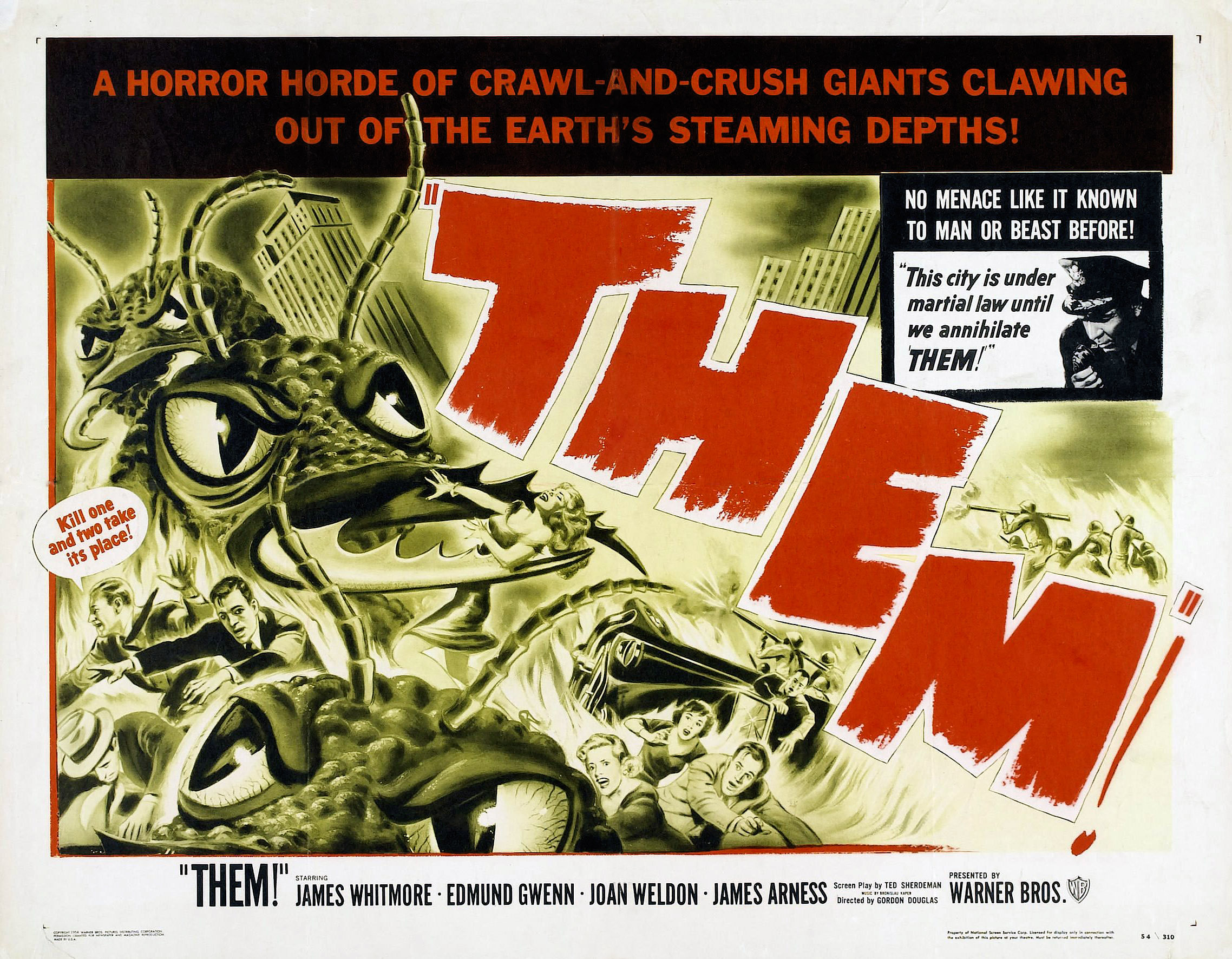 Horizontal, squarish U.S. theatrical poster for the 1954 sci-fi monster movie "Them!" Taking up most of the poster's left are black-and-white/ yellow-tinged illustrations of the film's gigantic ants, heading in a swarm toward the right of the poster. The ants are in a city, and the illustration shows one ant clasping a woman in its mandibles while other people flee. One of the fleeing men has a word balloon attached to him, with red letters within that white balloon saying: "Kill one and two take its place!" Running diagonally downward toward the right of the poster, parallel to and just ahead of the ants, is "THEM!" in red lettering. A square in the upper right of the poster shows a black and-white photo of a police officer speaking into a phone, accompanied by the words "This city is under martial law until we annihilate THEM!" Right above this photo, set in white letters against a black background, is the phrase: "No Menace Like It Known to Man or Beast Before!" Above that, and running horizontally across the entire poster's top is this phrase, set in red letters against a black background: "A Horror Horde of Crawl-and-Crush Giants Clawing Out of the Earth's Steaming Depths!" Below the poster's action, running across the bottom in black lettering against a white background is: "THEM!" Starring James Whitmore, Edmund Gwenn, Joan Weldon, James Arness Presented by Warner Bros. (with Warner Bros.' "WB" logo finishing the line at the far right of the poster)